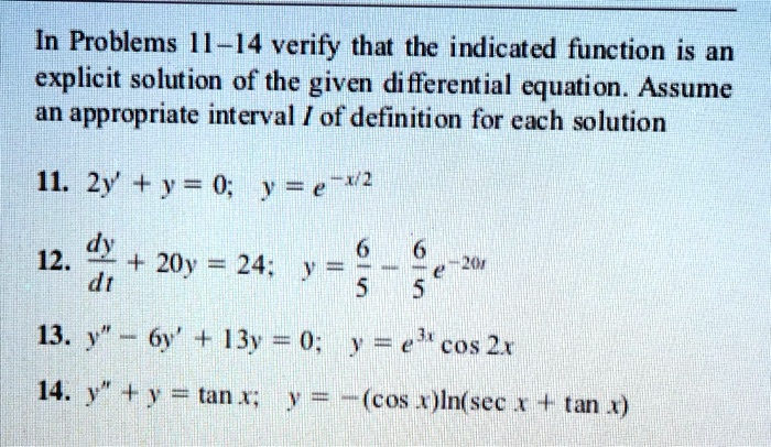 In Problems 11-14 verify that the indicated function is an explicit solution of the given differential equation. Assume an appropriate interval I of definition for each solution

11. 2y' + y = 0; y = e^-x/2

12. dy/dt + 20y = 24; y = 6/5 - 6/5 e^-20t

13. y” - 6y' + 13y = 0; y = e^3x cos 2x

14. y” + y = tan x; y = -(cos x)ln(sec x + tan x)