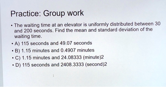 Practice: Group work

• The waiting time at an elevator is uniformly distributed between 30 and 200 seconds. Find the mean and standard deviation of the waiting time.
• A) 115 seconds and 49.07 seconds
• B) 1.15 minutes and 0.4907 minutes
• C) 1.15 minutes and 24.08333 (minute)2
• D) 115 seconds and 2408.3333 (second)2