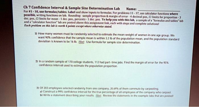 Ch 7 Confidence Interval     Sample Size Determination Lab Name: 
For #1 - 10, use formulas/tables. Label and show inputs to formulas. For problems 11 - 17, use calculator functions where possible, writing functions on lab. Rounding: sample proportion     margin of error - 4 decimal pos., CI limits for proportion - 3 dec. pos., CI limits for mean - 1 dec. pos., percents - 1 dec. pos. To help you with this lab, a sample of a "formulas and tables" lab and a "calculator function" lab are posted above this assignment link, each with steps and complete solutions! Each problem on this lab is worth 6 points except where otherwise stated.

1) How many women must be randomly selected to estimate the mean weight of women in one age group. We want 90% confidence that the sample mean is within 3.2 lb of the population mean, and the population standard deviation is known to be 16 lb. Hint: Use formula for sample size determination.

2) In a random sample of 170 college students, 112 had part-time jobs. Find the margin of error for the 95% confidence interval used to estimate the population proportion.

3) Of 203 employees selected randomly from one company, 20.69% of them commute by carpooling.
a) Construct a 99% confidence interval for the true percentage of all employees of the company who carpool.
b) Write a statement describing your results. Hint: Review the statements in the example labs that are posted!