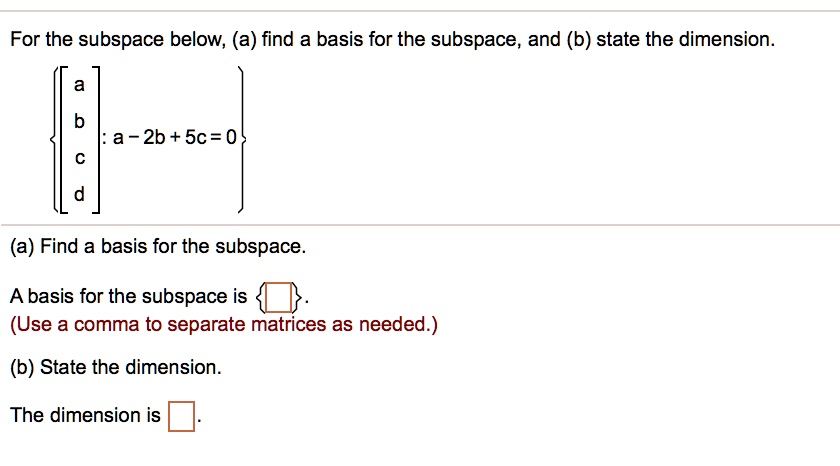 For the subspace below, (a) find a basis for the subspace, and (b) state the dimension.
[a b c d] : a - 2b + 5c = 0
(a) Find a basis for the subspace.
A basis for the subspace is  .
(Use a comma to separate matrices as needed.)
(b) State the dimension.
The dimension is