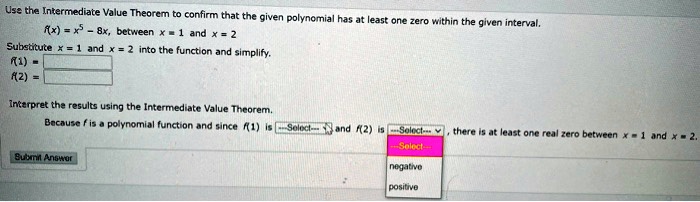 Use the Intermediate Value Theorem to confirm that the given polynomial has at least one zero within the given interval.
f(x) = x^5 - 8x, between x = 1 and x = 2
Substitute x = 1 and x = 2 into the function and simplify.
f(1) =
f(2) =
Interpret the results using the Intermediate Value Theorem.
Because f is a polynomial function and since f(1) is –Select– and f(2) is –Select–, there is at least one real zero between x = 1 and x = 2.