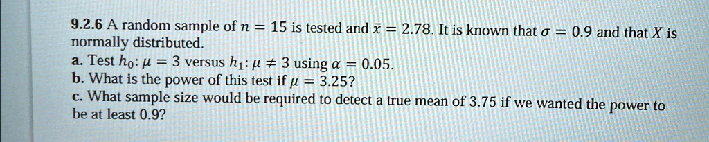 9.2.6 A random sample of n = 15 is tested and x̅ = 2.78. It is known that σ = 0.9 and that X is normally distributed.
a. Test h0: μ = 3 versus h1: μ≠ 3 using α = 0.05.
b. What is the power of this test if μ = 3.25?
c. What sample size would be required to detect a true mean of 3.75 if we wanted the power to be at least 0.9?