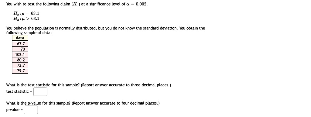 You wish to test the following claim (H?) at a significance level of ? = 0.002.
H? : ? = 63.1
H? : ? > 63.1
You believe the population is normally distributed, but you do not know the standard deviation. You obtain the following sample of data:
data
67.7
70
102.1
80.2
72.7
79.7
What is the test statistic for this sample? (Report answer accurate to three decimal places.)
test statistic =
What is the p-value for this sample? (Report answer accurate to four decimal places.)
p-value =