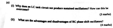 (a)
(i) Why does an LC tank circuit not produce sustained oscillations? How can this be
overcome?
(3 marks)
(ii) What are the advantages and disadvantages of RC phase shift oscillators?
(4 marks)