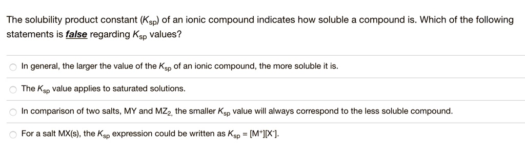 The solubility product constant (Ksp) of an ionic compound indicates how soluble a compound is. Which of the following statements is false regarding Ksp values?
In general, the larger the value of the Ksp of an ionic compound, the more soluble it is.
The Ksp value applies to saturated solutions.
In comparison of two salts, MY and MZ2, the smaller Ksp value will always correspond to the less soluble compound.
For a salt MX(s), the Ksp expression could be written as Ksp = [M+][X-].