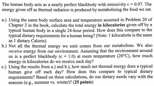 The human body acts as a nearly perfect blackbody with emissivity ϵ = 0.97. The energy given off as thermal radiation is produced by metabolizing the food we eat.
a.) Using the same body surface area and temperature assumed in Problem 20 of Chapter 3 in the book, calculate the total energy in kilocalories given off by a typical human body in a single 24-hour period. How does this compare to the typical dietary requirements for a human being? (Note: 1 kilocalorie is the same as 1 dietary Calorie).
b.) Not all the thermal energy we emit comes from our metabolism. We also receive energy from our environment. Assuming that the environment around us is a perfect blackbody (ϵ = 1.0) at room temperature (20°C), how much energy in kilocalories do we receive each day?
c.) Using the results from a.) and b.), how much net thermal energy does a typical human give off each day? How does this compare to typical dietary requirements? Based on these calculations, do our dietary needs vary with the seasons (e.g., summer vs. winter)? (25 points)