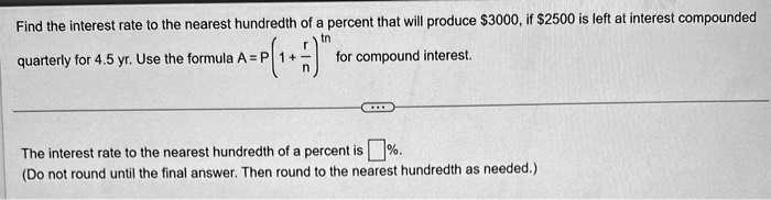 Find the interest rate to the nearest hundredth of a percent that will produce 3000, if2500 is left at interest compounded quarterly for 4.5 yr. Use the formula A = P(1 + r/n)^tn for compound interest.
The interest rate to the nearest hundredth of a percent is []%.
(Do not round until the final answer. Then round to the nearest hundredth as needed.)