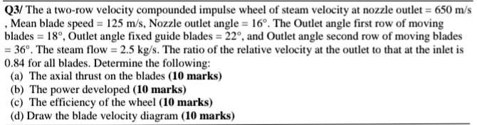 Q3/ The a two-row velocity compounded impulse wheel of steam velocity at nozzle outlet = 650 m/s
Mean blade speed = 125 m/s, Nozzle outlet angle = 16°. The Outlet angle first row of moving
blades = 18°, Outlet angle fixed guide blades = 22°, and Outlet angle second row of moving blades
= 36°. The steam flow = 2.5 kg/s. The ratio of the relative velocity at the outlet to that at the inlet is
0.84 for all blades. Determine the following:
(a) The axial thrust on the blades (10 marks)
(b) The power developed (10 marks)
(c) The efficiency of the wheel (10 marks)
(d) Draw the blade velocity diagram (10 marks)