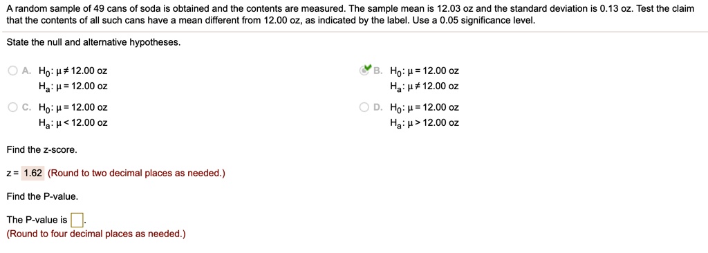 A random sample of 49 cans of soda is obtained and the contents are measured. The sample mean is 12.03 oz and the standard deviation is 0.13 oz. Test the claim that the contents of all such cans have a mean different from 12.00 oz, as indicated by the label. Use a 0.05 significance level.
State the null and alternative hypotheses.
A. H0: ? ? 12.00 oz
Ha: ? = 12.00 oz
B. H0: ? = 12.00 oz
Ha: ? ? 12.00 oz
C. H0: ? = 12.00 oz
Ha: ? < 12.00 oz
D. H0: ? = 12.00 oz
Ha: ? > 12.00 oz
Find the z-score.
z = 1.62 (Round to two decimal places as needed.)
Find the P-value.
The P-value is [ ].
(Round to four decimal places as needed.)