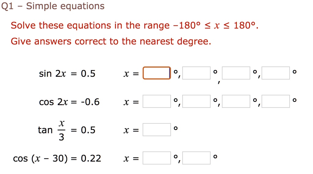 Q1 - Simple equations
Solve these equations in the range -180° ? x ? 180°.
Give answers correct to the nearest degree.
sin 2x = 0.5
x = 
cos 2x = -0.6
x = 
tan x/3 = 0.5
x = 
cos (x - 30) = 0.22
x = 