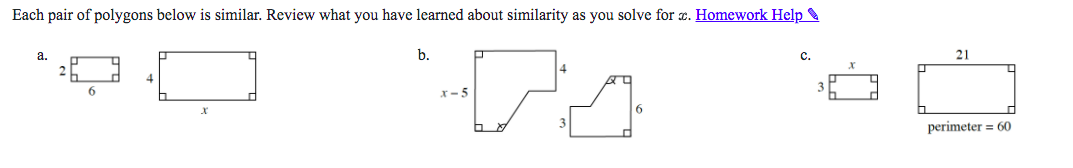 Each pair of polygons below is similar. Review what you have learned about similarity as you solve for x. a. 2 6 4 x b. x-5 4 3 6 c. 3 x 21 perimeter = 60