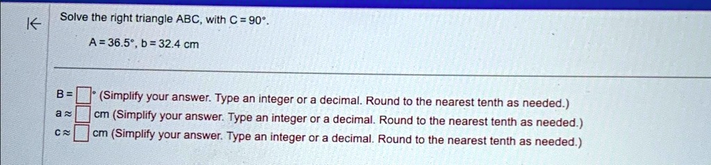 Solve the right triangle ABC, with C = 90°. 
A=36.5°, b= 32.4 cm
B=  ° (Simplify your answer. Type an integer or a decimal. Round to the nearest tenth as needed.)
a?  cm (Simplify your answer. Type an integer or a decimal. Round to the nearest tenth as needed.)
c?  cm (Simplify your answer. Type an integer or a decimal. Round to the nearest tenth as needed.)