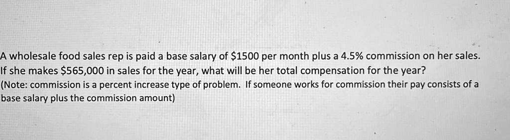 A wholesale food sales rep is paid a base salary of 1500 per month plus a 4.5% commission on her sales.
If she makes565,000 in sales for the year, what will be her total compensation for the year?
(Note: commission is a percent increase type of problem. If someone works for commission their pay consists of a
base salary plus the commission amount)