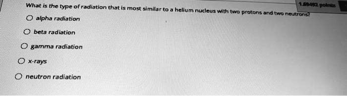 What is the type of radiation that is most similar to a helium nucleus with two protons and two neutrons?
alpha radiation
beta radiation
gamma radiation
x-rays
neutron radiation
