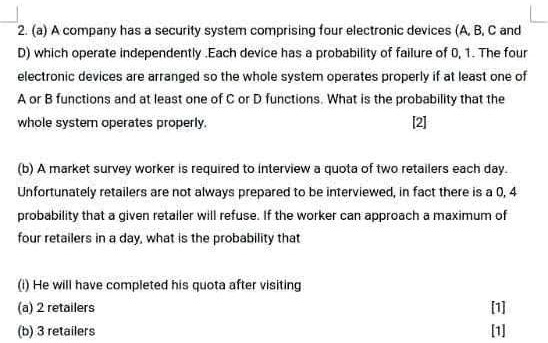 2. (a) A company has a security system comprising four electronic devices (A, B, C and D) which operate independently .Each device has a probability of failure of 0, 1. The four electronic devices are arranged so the whole system operates properly if at least one of A or B functions and at least one of C or D functions. What is the probability that the whole system operates properly. [2]

(b) A market survey worker is required to interview a quota of two retailers each day. Unfortunately retailers are not always prepared to be interviewed, in fact there is a 0, 4 probability that a given retailer will refuse. If the worker can approach a maximum of four retailers in a day, what is the probability that

(i) He will have completed his quota after visiting
(a) 2 retailers [1]
(b) 3 retailers [1]