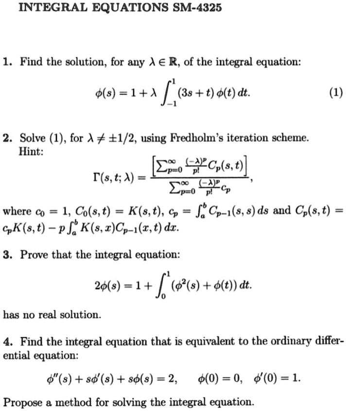 INTEGRAL EQUATIONS SM-4325
1. Find the solution, for any λ∈ℝ, of the integral equation:
ϕ(s) = 1 + λ∫-1^1 (3s + t) ϕ(t) dt.
(1)
2. Solve (1), for λ≠± 1/2, using Fredholm's iteration scheme.
Hint:
Γ(s, t; λ) = (∑p=0^∞((-λ)^p)/(p!) Cp(s, t))/(∑p=0^∞((-λ)^p)/(p!) Cp),
where c0 = 1, C0(s, t) = K(s, t), Cp = ^b Cp-1(s, s) ds and Cp(s, t) = cp K(s, t) - p ^b K(s, x) Cp-1(x, t) dx.
3. Prove that the integral equation:
2ϕ(s) = 1 + ∫0^1 (ϕ^2(s) + ϕ(t)) dt.
has no real solution.
4. Find the integral equation that is equivalent to the ordinary differ-
ential equation:
ϕ”(s) + sϕ'(s) + sϕ(s) = 2, ϕ(0) = 0, ϕ'(0) = 1.
Propose a method for solving the integral equation.