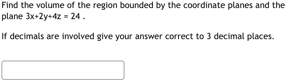 Find the volume of the region bounded by the coordinate planes and the plane 3x+2y+4z = 24 .
If decimals are involved give your answer correct to 3 decimal places.