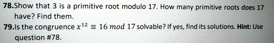 78.Show that 3 is a primitive root modulo 17. How many primitive roots does 17
have? Find them.
79.Is the congruence x^12 ? 16 mod 17 solvable? If yes, find its solutions. Hint: Use
question #78.