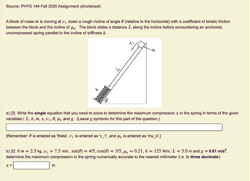 A block of mass m is moving at v1 down a rough incline of angle ? (relative to the horizontal) with a coefficient of kinetic friction between the block and the incline of ?k. The block slides a distance L along the incline before encountering an anchored, uncompressed spring parallel to the incline of stiffness k.

a) [3] Write the single equation that you need to solve to determine the maximum compression x in the spring in terms of the given variables ( L, k, m, x, v1, ?, ?k and g. (Leave g symbolic for this part of the question.)

[Remember: ? is entered as 'theta', v1 is entered as 'v1', and ?k is entered as 'muk'.]

b) [2] If m = 2.5 kg, v1 = 7.5 m/s , sin(?) = 4/5, cos(?) = 3/5, ?k = 0.21, k = 125 N/m, L = 5.0 m and g = 9.81 m/s², determine the maximum compression in the spring numerically accurate to the nearest millimeter (i.e. to three decimals):
x = m