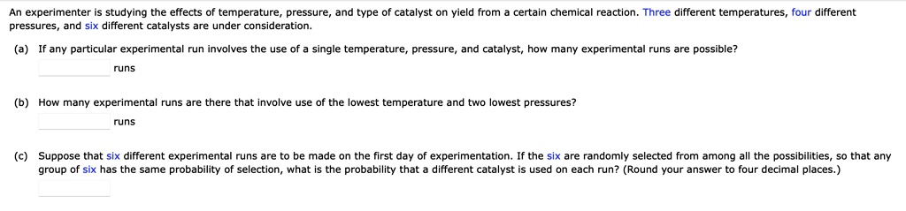 An experimenter is studying the effects of temperature, pressure, and type of catalyst on yield from a certain chemical reaction. Three different temperatures, four different pressures, and six different catalysts are under consideration.

(a) If any particular experimental run involves the use of a single temperature, pressure, and catalyst, how many experimental runs are possible?
runs

(b) How many experimental runs are there that involve use of the lowest temperature and two lowest pressures?
runs

(c) Suppose that six different experimental runs are to be made on the first day of experimentation. If the six are randomly selected from among all the possibilities, so that any group of six has the same probability of selection, what is the probability that a different catalyst is used on each run? (Round your answer to four decimal places.)