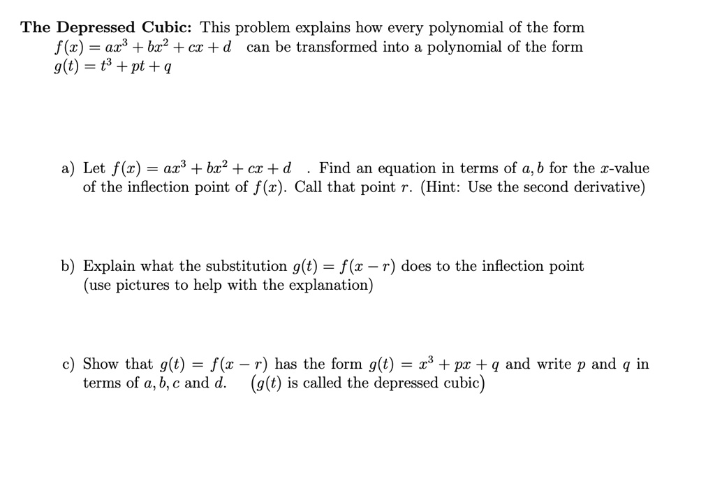 The Depressed Cubic: This problem explains how every polynomial of the form
f(x) = ax^3 + bx^2 + cx + d can be transformed into a polynomial of the form
g(t) = t^3 + pt + q

a) Let f(x) = ax^3 + bx^2 + cx + d . Find an equation in terms of a, b for the x-value
of the inflection point of f(x). Call that point r. (Hint: Use the second derivative)

b) Explain what the substitution g(t) = f(x - r) does to the inflection point
(use pictures to help with the explanation)

c) Show that g(t) = f(x - r) has the form g(t) = x^3 + px + q and write p and q in
terms of a, b, c and d. (g(t) is called the depressed cubic)