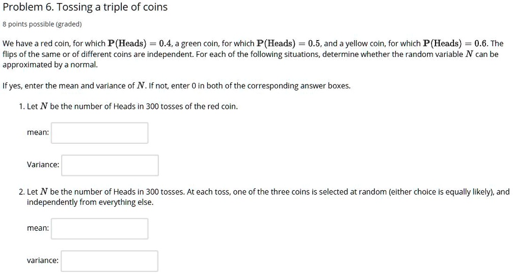 Problem 6. Tossing a triple of coins
8 points possible (graded)
We have a red coin, for which P(Heads) = 0.4, a green coin, for which P(Heads) = 0.5, and a yellow coin, for which P(Heads) = 0.6. The
flips of the same or of different coins are independent. For each of the following situations, determine whether the random variable N can be
approximated by a normal.
If yes, enter the mean and variance of N. If not, enter 0 in both of the corresponding answer boxes.
1. Let N be the number of Heads in 300 tosses of the red coin.
mean:
Variance:
2. Let N be the number of Heads in 300 tosses. At each toss, one of the three coins is selected at random (either choice is equally likely), and
independently from everything else.
mean:
variance: