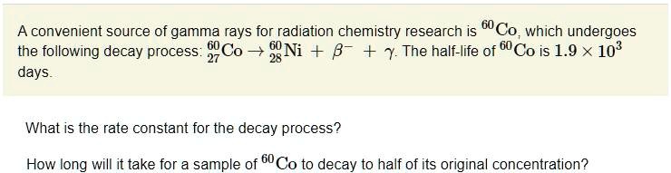 A convenient source of gamma rays for radiation chemistry research is 60Co, which undergoes the following decay process: 6027Co ? 6028Ni + ?^- + ?. The half-life of 60Co is 1.9 × 10^3 days.

What is the rate constant for the decay process?

How long will it take for a sample of 60Co to decay to half of its original concentration?