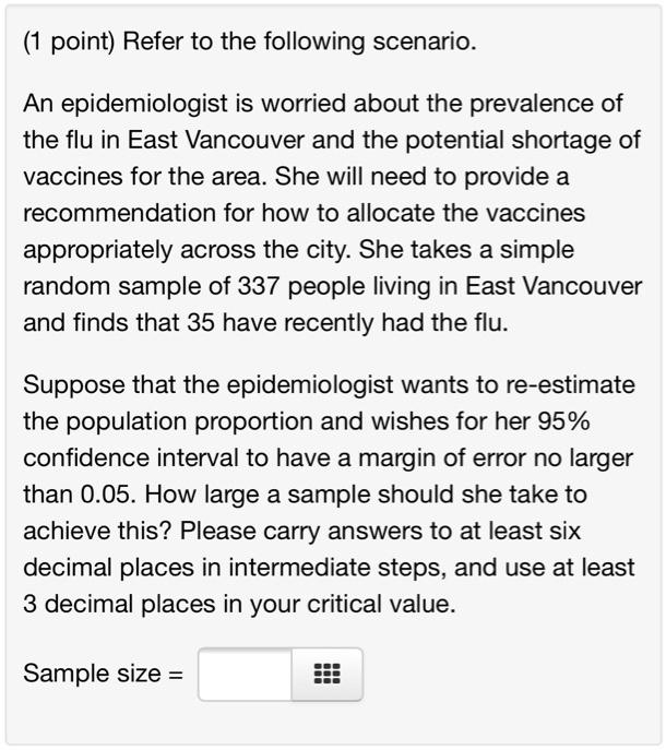 Refer to the following scenario.
An epidemiologist is worried about the prevalence of the flu in East Vancouver and the potential shortage of vaccines for the area. She will need to provide a recommendation for how to allocate the vaccines appropriately across the city. She takes a simple random sample of 337 people living in East Vancouver and finds that 35 have recently had the flu.
Suppose that the epidemiologist wants to re-estimate the population proportion and wishes for her 95% confidence interval to have a margin of error no larger than 0.05. How large a sample should she take to achieve this? Please carry answers to at least six decimal places in intermediate steps, and use at least 3 decimal places in your critical value.
Sample size =