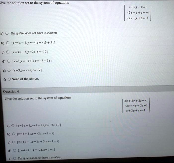 Give the solution set to the system of equations

x + 2y - z = 1
-2x - y + z = -4
-2x - y + z = -4

a) The system does not have a solution.
b) [x = 4s - 2, y = -4, z = -10 + 5s]
c) [x = 3s - 3, y = 2s, z = -10]
d) [x = s, y = -3 + s, z = -7 + 3s]
e) [x = 3, y = -2s, z = -9]
f) None of the above.

Question 6
Give the solution set to the system of equations

2x + 3y + 2z = -1
-2x - 4y - 2z = 1
x + 2y + z = -1

a) [x = 3s - 1, y = 2 - 2s, z = -2s + 1]
b) [x = 3 + 3s, y = -2s, z = 2 - s]
c) [x = 3s - 1, y = 2s + 3, z = -1 - s]
d) [x = 4s + 1, y = -2s, z = 1 - s]
e) The system does not have a solution.
