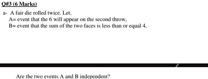 a- A fair die rolled twice. Let, A= event that the 6 will appear on the second throw, B= event that the sum of the two faces is less than or equal 4, Are the two events A and B independent?