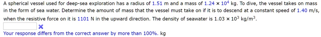 A spherical vessel used for deep-sea exploration has a radius of 1.51 m and a mass of 1.24    times; 10^4 kg. To dive, the vessel takes on mass in the form of sea water. Determine the amount of mass that the vessel must take on if it is to descend at a constant speed of 1.40 m/s, when the resistive force on it is 1101 N in the upward direction. The density of seawater is 1.03    times; 10^3 kg/m^3.