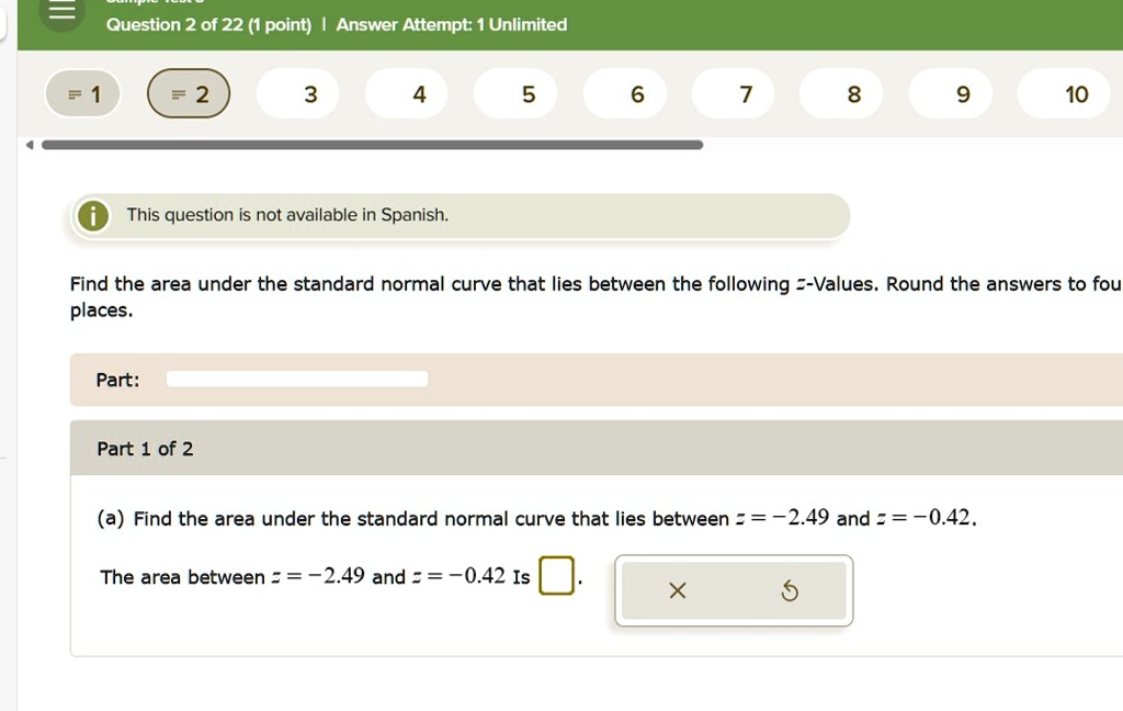 Find the area under the standard normal curve that lies between the following z-Values. Round the answers to four places.
Part 1 of 2
(a) Find the area under the standard normal curve that lies between z = -2.49 and z = -0.42.
The area between z = -2.49 and z = -0.42 is