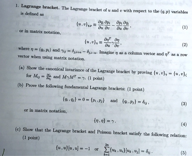 1. Lagrange bracket. The Lagrange bracket of u and v with respect to the (q,p) variables
is defined as

    {u, v}q,p = (∂ qi)/(∂ u)(∂ pi)/(∂ v) - (∂ pi)/(∂ u)(∂ qi)/(∂ v),

or in matrix notation,

    {u, v}η = (∂η^T)/(∂ u)(∂η)/(∂ v),

where η = (qi, pi) and γij = δi,j+n - δj,i-n. Imagine η as a column vector and η^T as a row
vector when using matrix notation.
(a) Show the canonical invariance of the Lagrange bracket by proving {u, v}η = {u, v}ζ
for Mij = (∂)/(∂) and Mγ M^T = γ. (1 point)
(b) Prove the following fundamental Lagrange brackets: (1 point)

    {qi, qj} = 0 = {pi, pj}  and  {qi, pj} = δij,

or in matrix notation,

    {η, η} = γ.

(c) Show that the Lagrange bracket and Poisson bracket satisfy the following relation:
(1 point)

    {u, u}[u, u] = -1   or  ∑k=1^2n{uk, u}[uk, uj] = δij.
