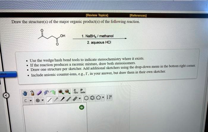 Draw the structure(s) of the major organic product(s) of the following reaction.

1. NaBH4 / methanol
2. aqueous HCl

• Use the wedge/hash bond tools to indicate stereochemistry where it exists.
• If the reaction produces a racemic mixture, draw both stereoisomers.
• Draw one structure per sketcher. Add additional sketchers using the drop-down menu in the bottom right corner.
• Include anionic counter-ions, e.g., I?, in your answer, but draw them in their own sketcher.