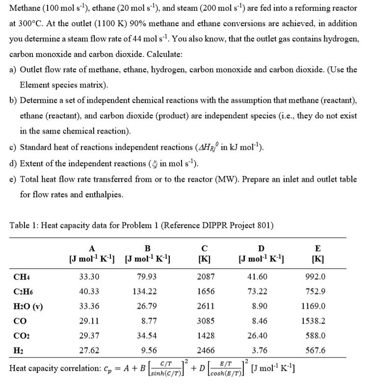Methane (100 mol s?¹), ethane (20 mol s?¹), and steam (200 mol s?¹) are fed into a reforming reactor at 300°C. At the outlet (1100 K) 90% methane and ethane conversions are achieved, in addition you determine a steam flow rate of 44 mol s?¹. You also know, that the outlet gas contains hydrogen, carbon monoxide and carbon dioxide. Calculate:
a) Outlet flow rate of methane, ethane, hydrogen, carbon monoxide and carbon dioxide. (Use the Element species matrix).
b) Determine a set of independent chemical reactions with the assumption that methane (reactant), ethane (reactant), and carbon dioxide (product) are independent species (i.e., they do not exist in the same chemical reaction).
c) Standard heat of reactions independent reactions (?H?j? in kJ mol?¹).
d) Extent of the independent reactions (?j in mol s?¹).
e) Total heat flow rate transferred from or to the reactor (MW). Prepare an inlet and outlet table for flow rates and enthalpies.

Table 1: Heat capacity data for Problem 1 (Reference DIPPR Project 801)

          A [J mol?¹ K?¹]  B [J mol?¹ K?¹]  C [K]  D [J mol?¹ K?¹]  E [K]
CH4       33.30            79.93            2087   41.60            992.0
C2H6      40.33            134.22           1656   73.22            752.9
H2O (v)   33.36            26.79            2611   8.90             1169.0
CO        29.11            8.77             3085   8.46             1538.2
CO2       29.37            34.54            1428   26.40            588.0
H2        27.62            9.56             2466   3.76             567.6

Heat capacity correlation: cp = A + B [ (C/T) / sinh(C/T) ]² + D [ (E/T) / cosh(E/T) ]² [J mol?¹ K?¹]