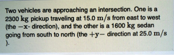 Two vehicles are approaching an intersection. One is a 2300 kg pickup traveling at 15.0 m/s from east to west (the -x- direction), and the other is a 1600 kg sedan going from south to north (the +y- direction at 25.0 m/s).