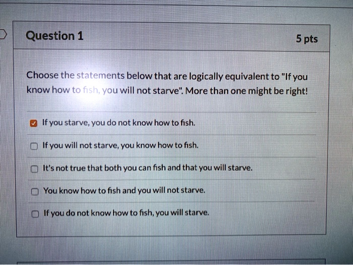 Question 1 5 pts Choose the statements below that are logically equivalent to "If you know how to fish, you will not starve". More than one might be right! If you starve, you do not know how to fish. If you will not starve, you know how to fish. It's not true that both you can fish and that you will starve. You know how to fish and you will not starve. If you do not know how to fish, you will starve.