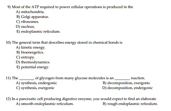 9) Most of the ATP required to power cellular operations is produced in the
A) mitochondria.
B) Golgi apparatus.
C) ribosomes.
D) nucleus.
E) endoplasmic reticulum.

10) The general term that describes energy stored in chemical bonds is
A) kinetic energy.
B) bioenergetics.
C) entropy.
D) thermodynamics.
E) potential energy.

11) The  of glycogen from many glucose molecules is an  reaction.
A) synthesis, endergonic	B) decomposition, exergonic
C) synthesis, exergonic	D) decomposition, endergonic

12) In a pancreatic cell producing digestive enzyme, you would expect to find an elaborate
A) smooth endoplasmic reticulum.	B) rough endoplasmic reticulum.