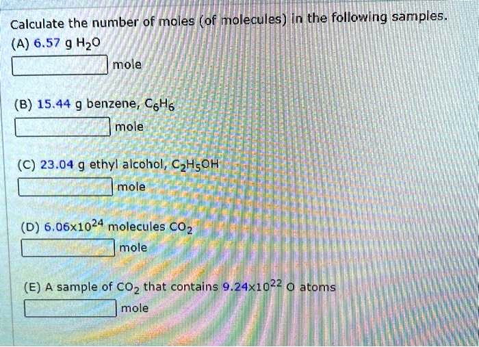 Calculate the number of moles (of molecules) in the following samples.
(A) 6.57 g H2O
mole
(B) 15.44 g benzene, C6H6
mole
(C) 23.04 g ethyl alcohol, C2H5OH
mole
(D) 6.06x10^24 molecules CO2
mole
(E) A sample of CO2 that contains 9.24x10^22 O atoms
mole
