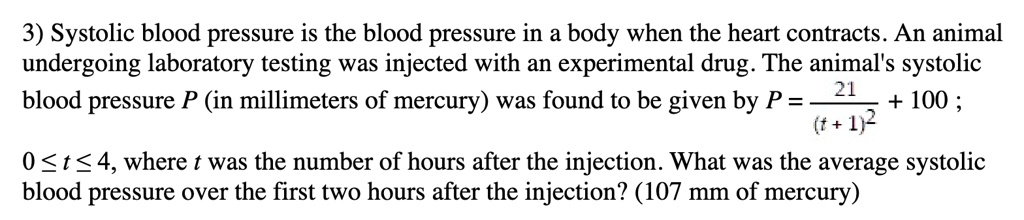 3) Systolic blood pressure is the blood pressure in a body when the heart contracts. An animal undergoing laboratory testing was injected with an experimental drug. The animal's systolic blood pressure P (in millimeters of mercury) was found to be given by P = (21)/((t+1)^2) + 100; 0 ≤ t ≤ 4, where t was the number of hours after the injection. What was the average systolic blood pressure over the first two hours after the injection? (107 mm of mercury)