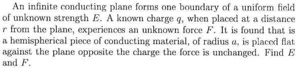 An infinite conducting plane forms one boundary of a uniform field of unknown strength E. A known charge q, when placed at a distance r from the plane, experiences an unknown force F. It is found that is a hemispherical piece of conducting material, of radius a, is placed flat against the plane opposite the charge the force is unchanged. Find E and F.