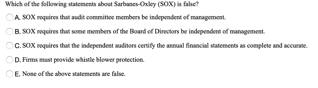Which of the following statements about Sarbanes-Oxley (SOX) is false?
A. SOX requires that audit committee members be independent of management.
B. SOX requires that some members of the Board of Directors be independent of management.
C. SOX requires that the independent auditors certify the annual financial statements as complete and accurate.
D. Firms must provide whistle blower protection.
E. None of the above statements are false.