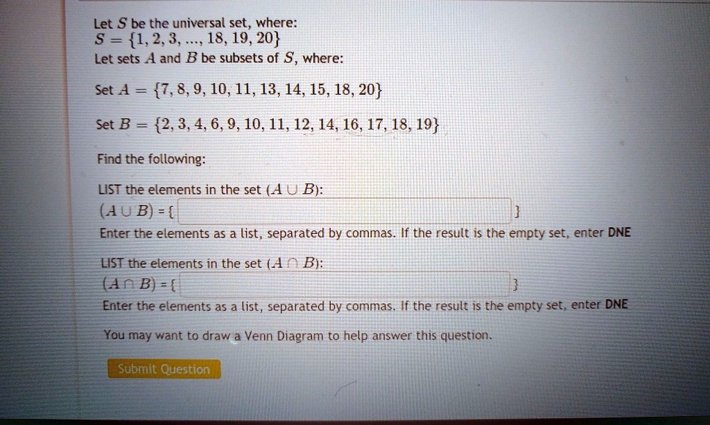 Let S be the universal set, where:
S = 1, 2, 3, ..., 18, 19, 20
Let sets A and B be subsets of S, where:
Set A = 7, 8, 9, 10, 11, 13, 14, 15, 18, 20
Set B = 2, 3, 4, 6, 9, 10, 11, 12, 14, 16, 17, 18, 19
Find the following:
LIST the elements in the set (A ? B):
(A ? B) = 
Enter the elements as a list, separated by commas. If the result is the empty set, enter DNE
LIST the elements in the set (A ? B):
(A ? B) = 
Enter the elements as a list, separated by commas. If the result is the empty set, enter DNE
You may want to draw a Venn Diagram to help answer this question.
Submit Question