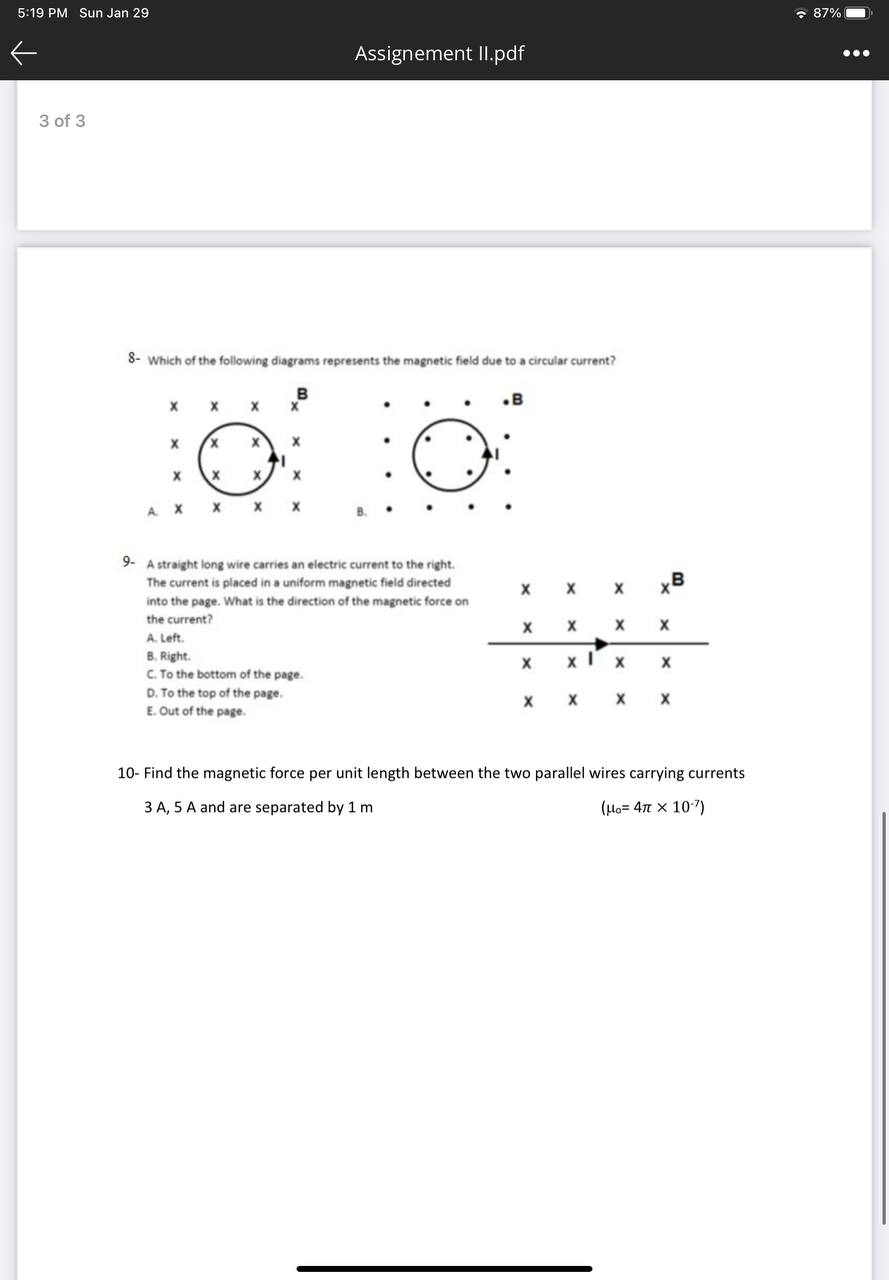8- Which of the following diagrams represents the magnetic field due to a circular current?
9- A straight long wire carries an electric current to the right. The current is placed in a uniform magnetic field directed into the page. What is the direction of the magnetic force on the current?
A. Left.
B. Right.
C. To the bottom of the page.
D. To the top of the page.
E. Out of the page.
10- Find the magnetic force per unit length between the two parallel wires carrying currents 3 A, 5 A and are separated by 1 m (?? = 4? × 10??)