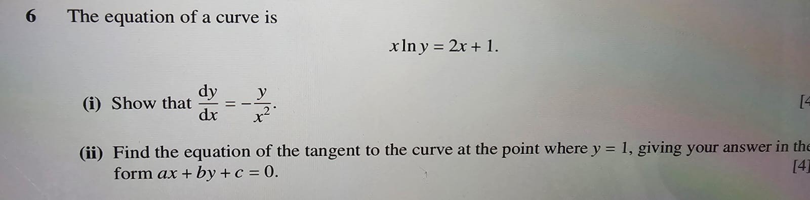 6 The equation of a curve is
[
x ln y=2 x+1 .
]
(i) Show that ( fracmathrmd ymathrm d x=-fracyx^2 ).
(ii) Find the equation of the tangent to the curve at the point where ( y=1 ), giving your answer in the form ( a x+b y+c=0 ).