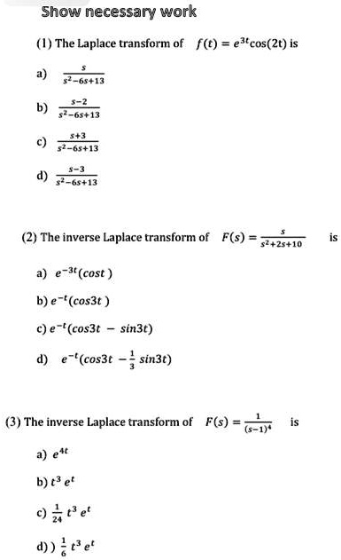 Show necessary work
(1) The Laplace transform of f(t) = e^3tcos(2t) is
a) s / (s^2-6s+13)
b) (s-2) / (s^2-6s+13)
c) (s+3) / (s^2-6s+13)
d) (s-3) / (s^2-6s+13)

(2) The inverse Laplace transform of F(s) = s / (s^2+2s+10) is
a) e^-3t(cost)
b) e^-t(cos3t)
c) e^-t(cos3t - sin3t)
d) e^-t(cos3t - 1/3 sin3t)

(3) The inverse Laplace transform of F(s) = 1 / (s-1)^4 is
a) e^4t
b) t^3 e^t
c) 1/24 t^3 e^t
d) 1/6 t^3 e^t