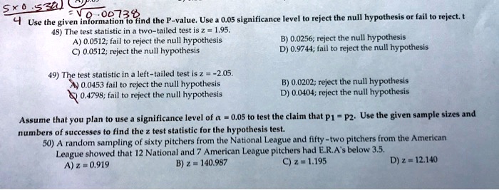 4 Use the given information to find the P-value. Use a 0.05 significance level to reject the null hypothesis or fail to reject. t
48) The test statistic in a two-tailed test is z = 1.95.
A) 0.0512; fail to reject the null hypothesis B) 0.0256; reject the null hypothesis
C) 0.0512; reject the null hypothesis D) 0.9744; fail to reject the null hypothesis

49) The test statistic in a left-tailed test is z = -2.05.
A) 0.0453 fail to reject the null hypothesis B) 0.0202; reject the null hypothesis
C) 0.4798; fail to reject the null hypothesis D) 0.0404; reject the null hypothesis

Assume that you plan to use a significance level of ? = 0.05 to test the claim that p1 = p2. Use the given sample sizes and
numbers of successes to find the z test statistic for the hypothesis test.
50) A random sampling of sixty pitchers from the National League and fifty-two pitchers from the American
League showed that 12 National and 7 American League pitchers had E.R.A.'s below 3.5.
A) z = 0.919 B) z = 140.987 C) z = 1.195 D) z = 12.140