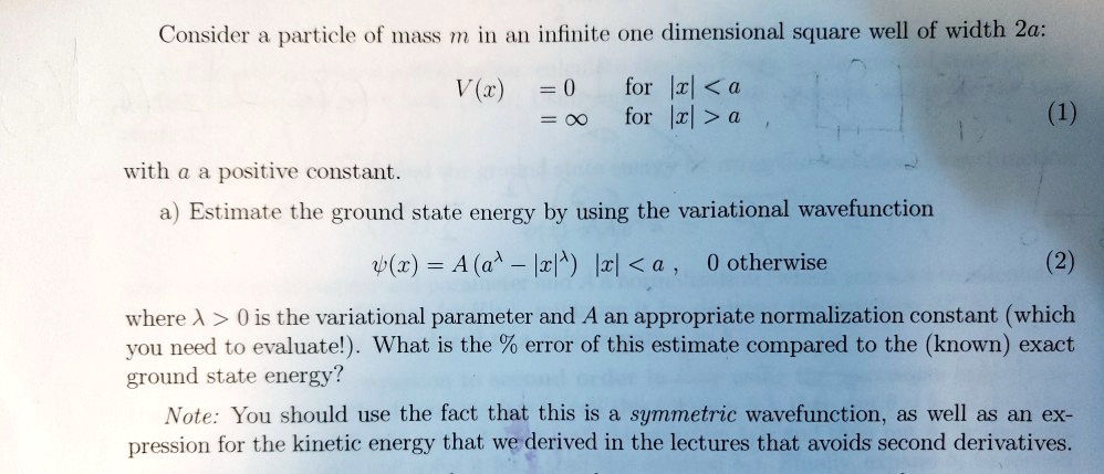 Consider a particle of mass m in an infinite one dimensional square well of width 2a:
V(x) = 0 for |x| < a
= ∞ for |x| > a
(1)
with a a positive constant.
a) Estimate the ground state energy by using the variational wavefunction
ψ(x) = A(a^λ - |x|^λ) |x| < a, 0 otherwise
(2)
where λ > 0 is the variational parameter and A an appropriate normalization constant (which
you need to evaluate!). What is the % error of this estimate compared to the (known) exact
ground state energy?
Note: You should use the fact that this is a symmetric wavefunction, as well as an ex-
pression for the kinetic energy that we derived in the lectures that avoids second derivatives.