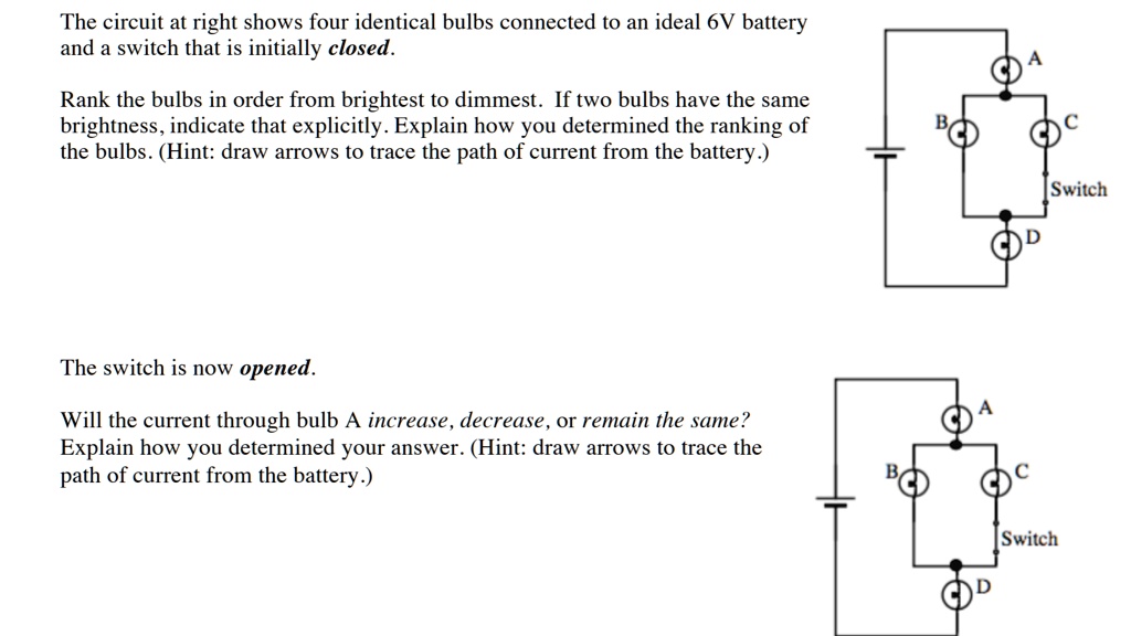 The circuit at right shows four identical bulbs connected to an ideal 6V battery and a switch that is initially closed.
Rank the bulbs in order from brightest to dimmest. If two bulbs have the same brightness, indicate that explicitly. Explain how you determined the ranking of the bulbs. (Hint: draw arrows to trace the path of current from the battery.)
The switch is now opened.
Will the current through bulb A increase, decrease, or remain the same?
Explain how you determined your answer. (Hint: draw arrows to trace the path of current from the battery.)