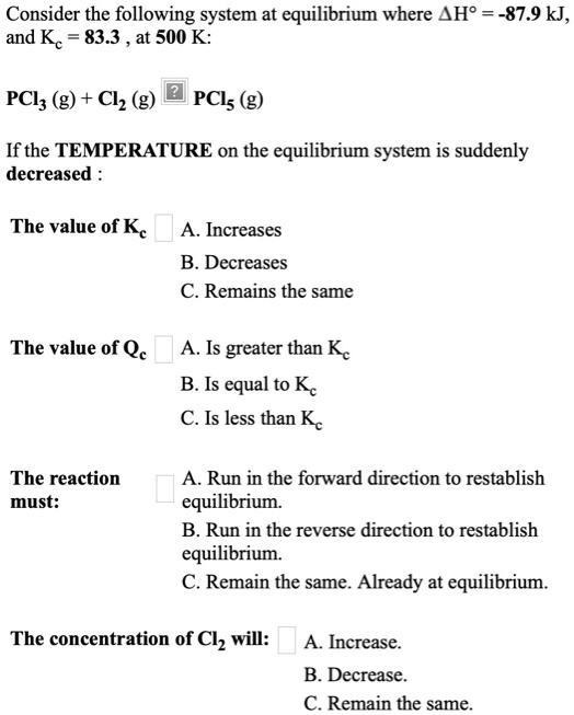 Consider the following system at equilibrium where ?H° = -87.9 kJ, and Kc = 83.3 , at 500 K:

PCl3 (g) + Cl2 (g) ? PCl5 (g)

If the TEMPERATURE on the equilibrium system is suddenly decreased :

The value of Kc A. Increases
B. Decreases
C. Remains the same

The value of Qc A. Is greater than Kc
B. Is equal to Kc
C. Is less than Kc

The reaction must: A. Run in the forward direction to reestablish equilibrium.
B. Run in the reverse direction to reestablish equilibrium.
C. Remain the same. Already at equilibrium.

The concentration of Cl2 will: A. Increase.
B. Decrease.
C. Remain the same.